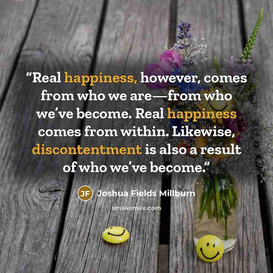 “Real happiness, however, comes from who we are—from who we’ve become. Real happiness comes from within. Likewise, discontentment is also a result of who we’ve become.” quote by Joshua Fields Millburn