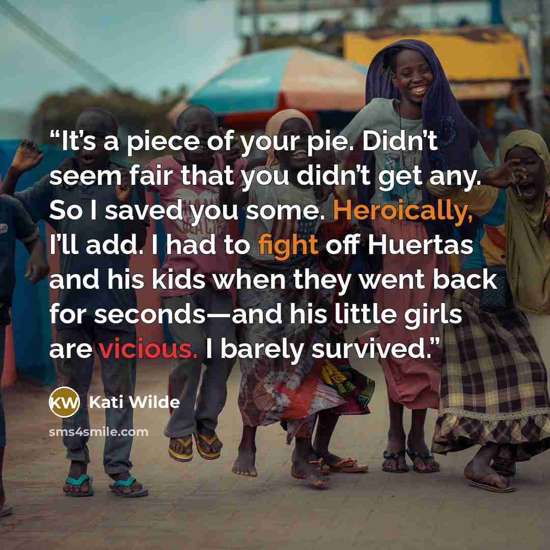 “It’s a piece of your pie. Didn’t seem fair that you didn’t get any. So I saved you some. Heroically, I’ll add. I had to fight off Huertas and his kids when they went back for seconds—and his little girls are vicious. I barely survived.” quote by Kati Wilde