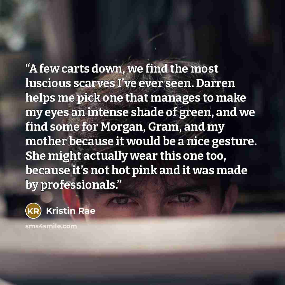 “A few carts down, we find the most luscious scarves I’ve ever seen. Darren helps me pick one that manages to make my eyes an intense shade of green, and we find some for Morgan, Gram, and my mother because it would be a nice gesture. She might actually wear this one too, because it’s not hot pink…” quote by Kristin Rae