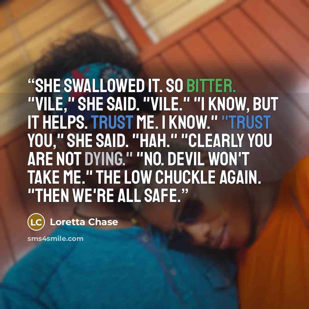 “She swallowed it. So bitter. "Vile," she said. "Vile." "I know, but it helps. Trust me. I know." "Trust you," she said. "Hah." "Clearly you are not dying." "No. Devil won't take me." The low chuckle again. "Then we're all safe.” quote by Loretta Chase