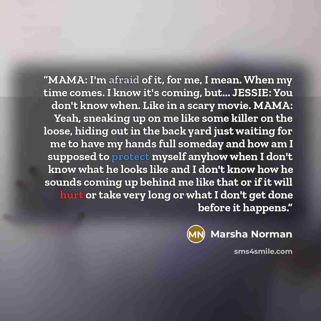 “MAMA: I'm afraid of it, for me, I mean. When my time comes. I know it's coming, but... JESSIE: You don't know when. Like in a scary movie. MAMA: Yeah, sneaking up on me like some killer on the loose, hiding out in the back yard just waiting for me to have my hands full someday and how am I…” quote by Marsha Norman