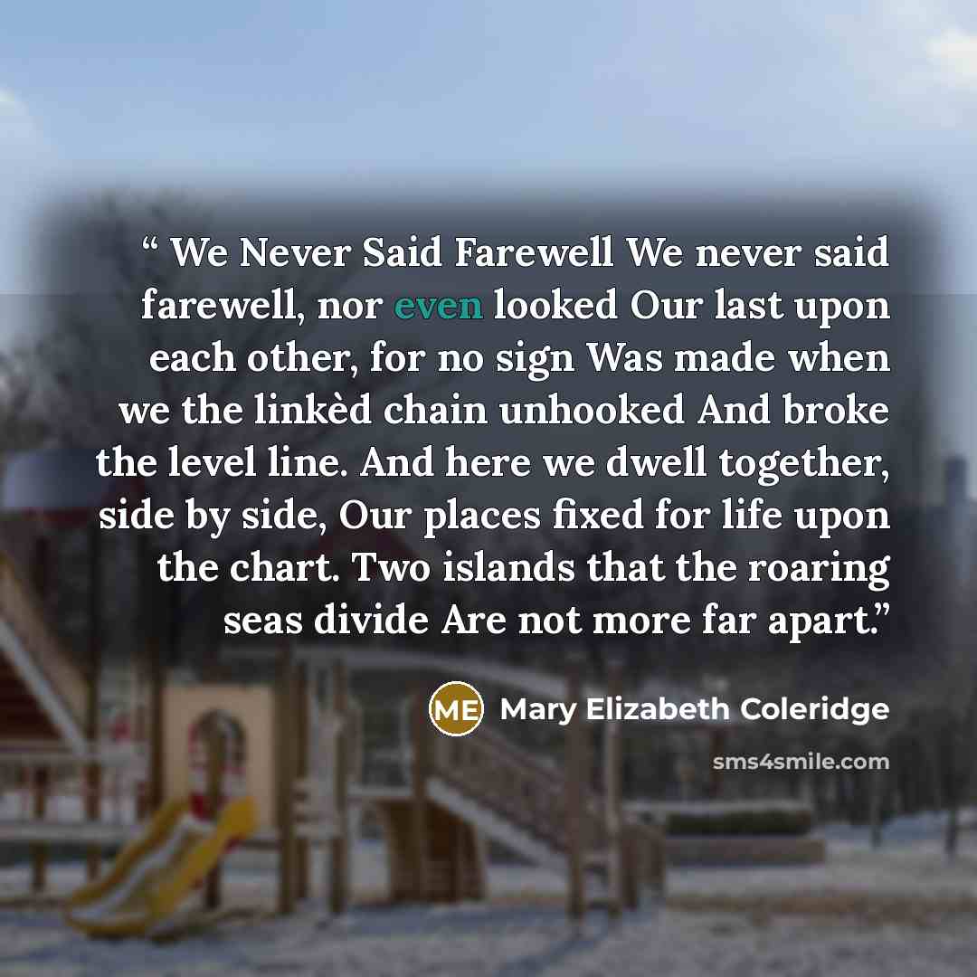 “We Never Said Farewell We never said farewell, nor even looked Our last upon each other, for no sign Was made when we the linkèd chain unhooked And broke the level line. And here we dwell together, side by side, Our places fixed for life upon the chart. Two islands that the roaring seas divide Are…” quote by Mary Elizabeth Coleridge