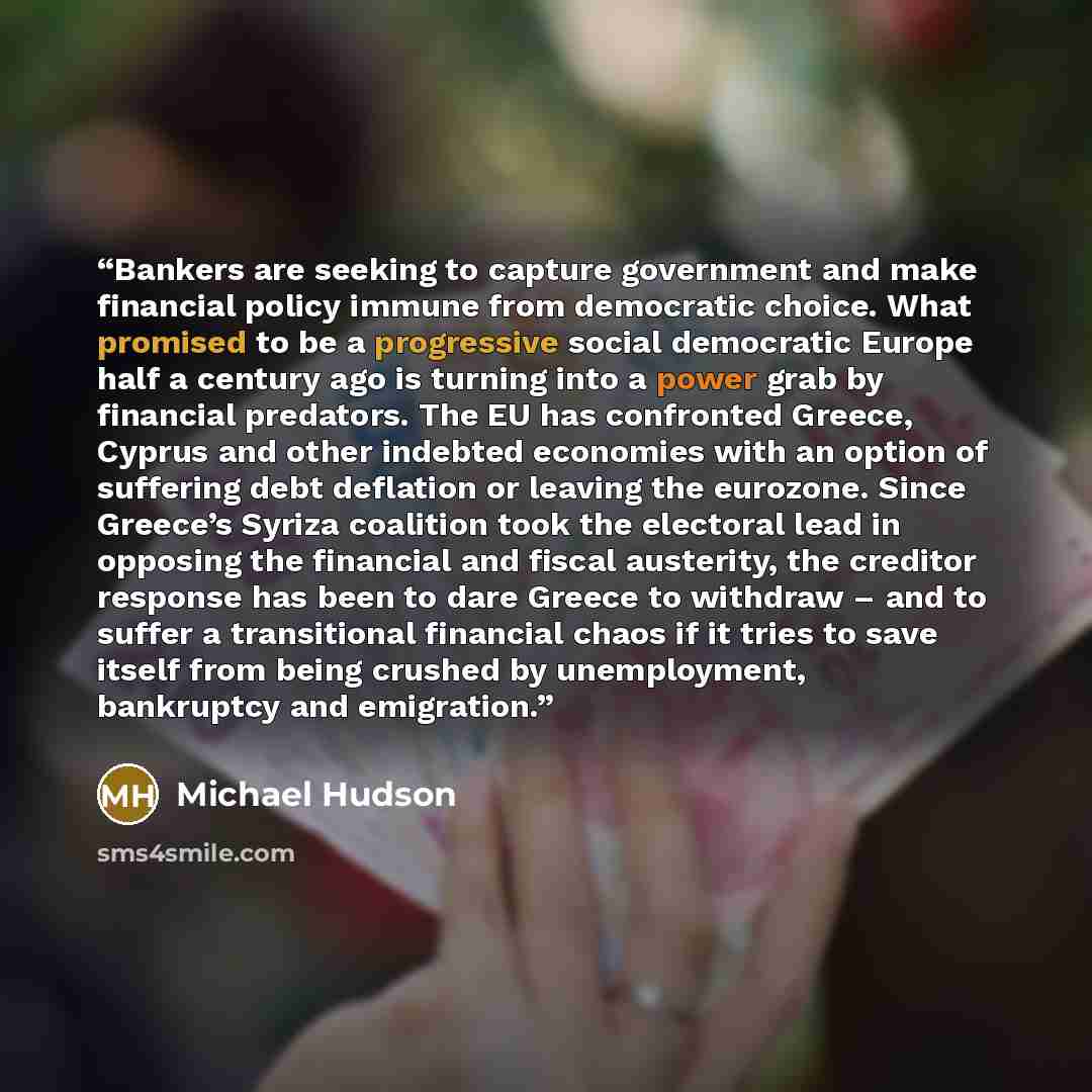 “Bankers are seeking to capture government and make financial policy immune from democratic choice. What promised to be a progressive social democratic Europe half a century ago is turning into a power grab by financial predators. The EU has confronted Greece, Cyprus and other indebted economies…” quote by Michael Hudson