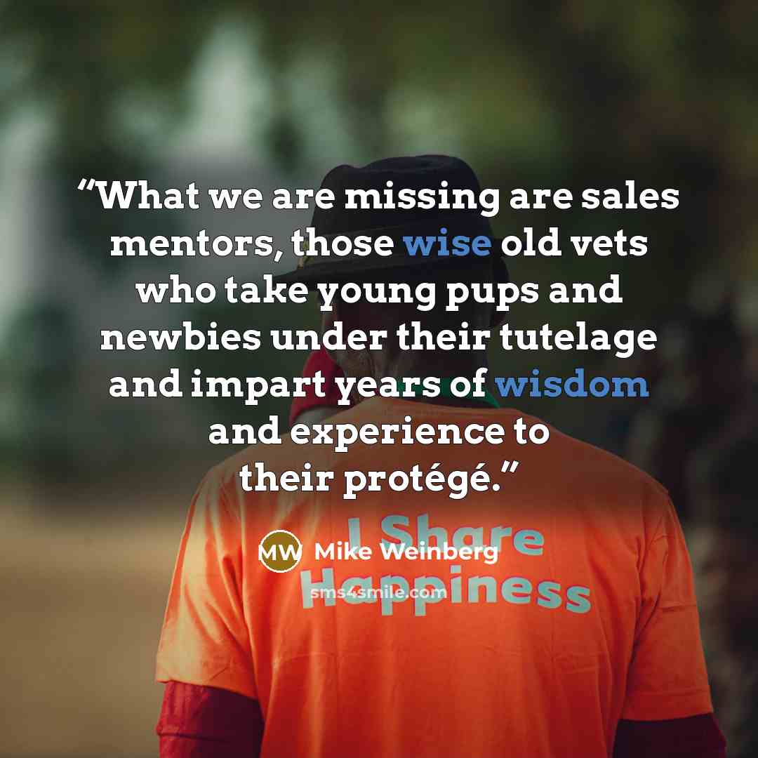“What we are missing are sales mentors, those wise old vets who take young pups and newbies under their tutelage and impart years of wisdom and experience to their protégé.” quote by Mike Weinberg