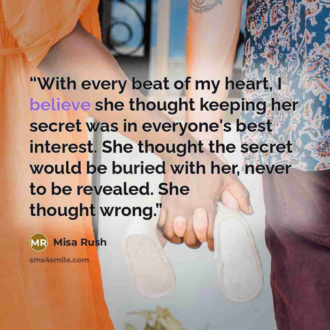 “With every beat of my heart, I believe she thought keeping her secret was in everyone's best interest. She thought the secret would be buried with her, never to be revealed. She thought wrong.” quote by Misa Rush