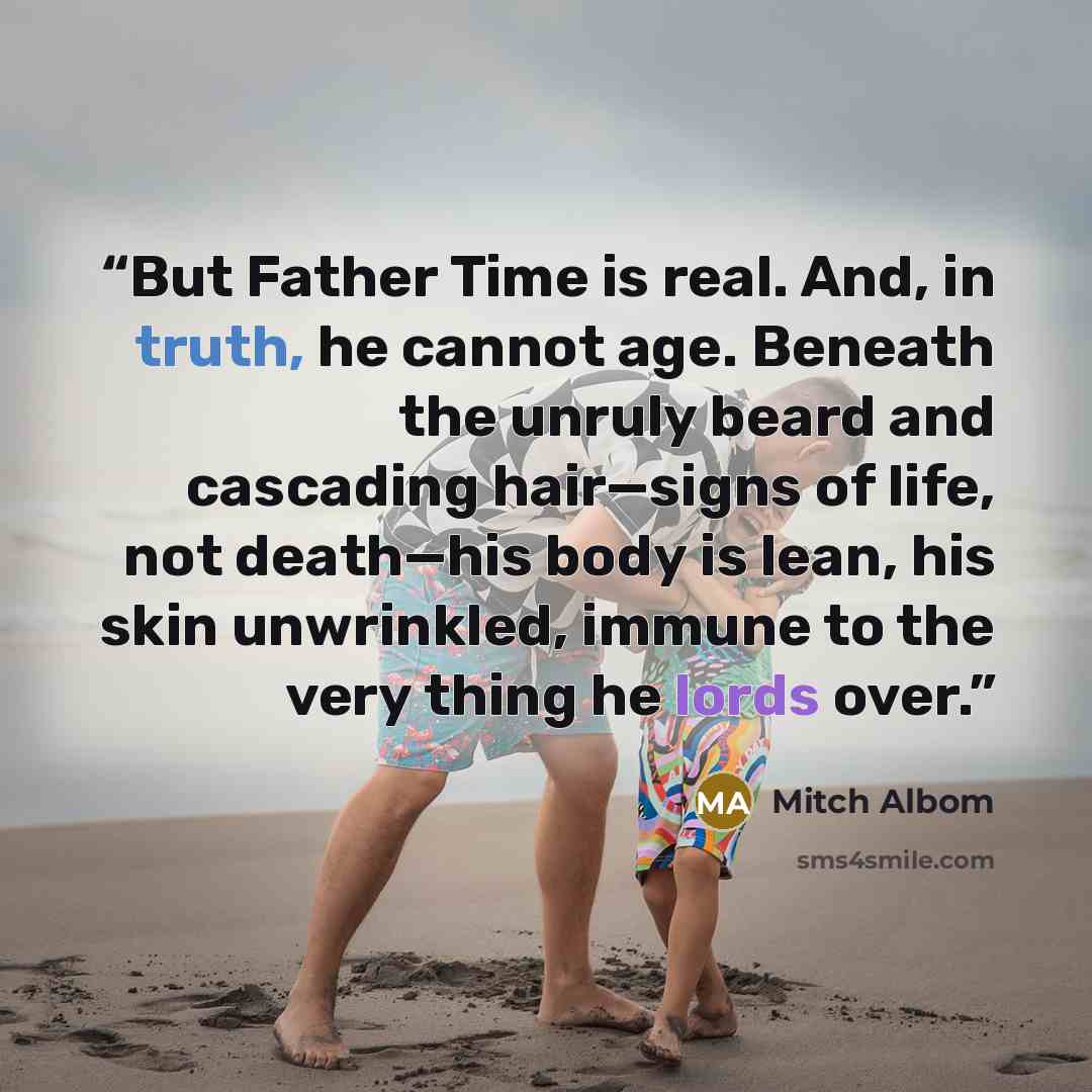 “But Father Time is real. And, in truth, he cannot age. Beneath the unruly beard and cascading hair—signs of life, not death—his body is lean, his skin unwrinkled, immune to the very thing he lords over.” quote by Mitch Albom