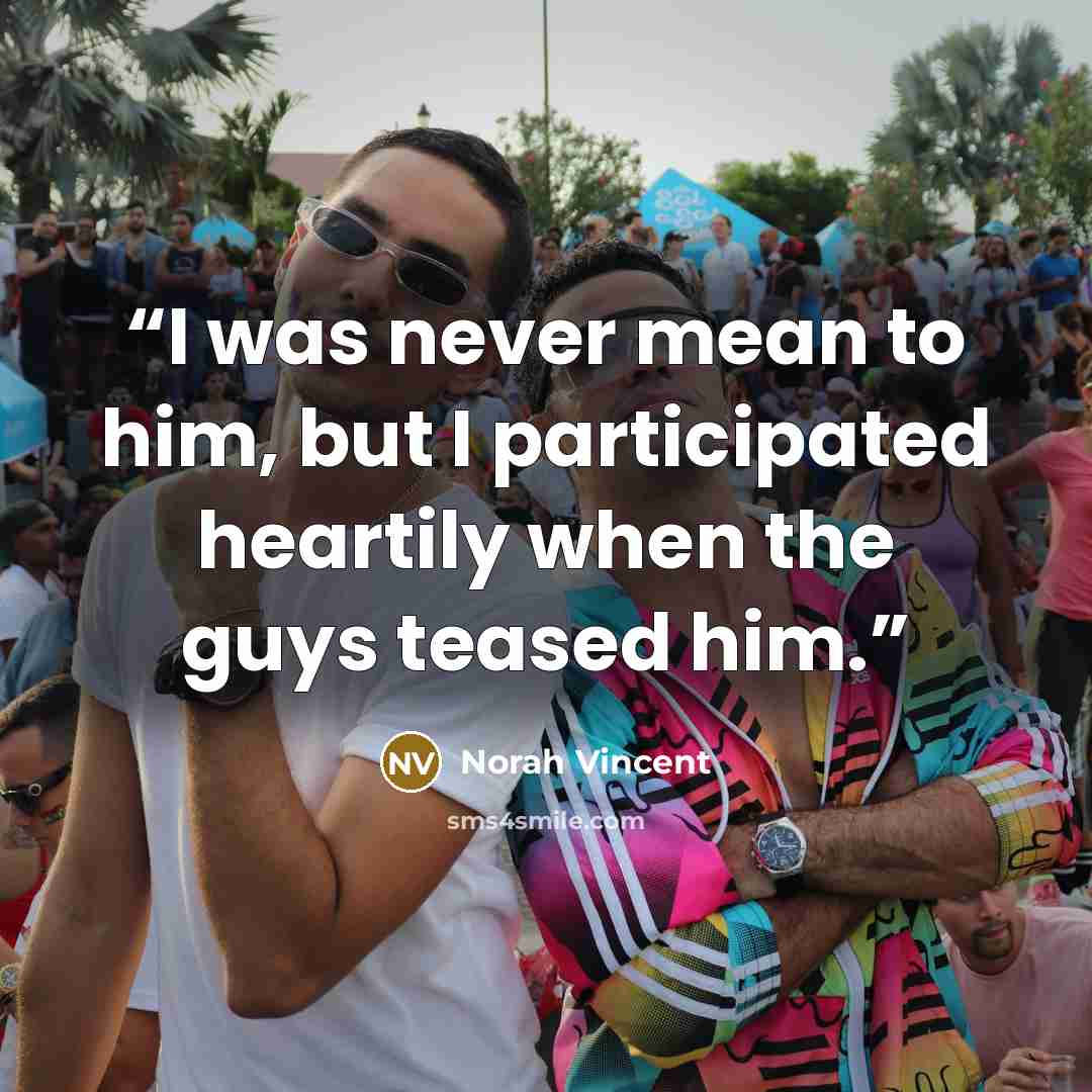 “I was never mean to him, but I participated heartily when the guys teased him.” quote by Norah Vincent