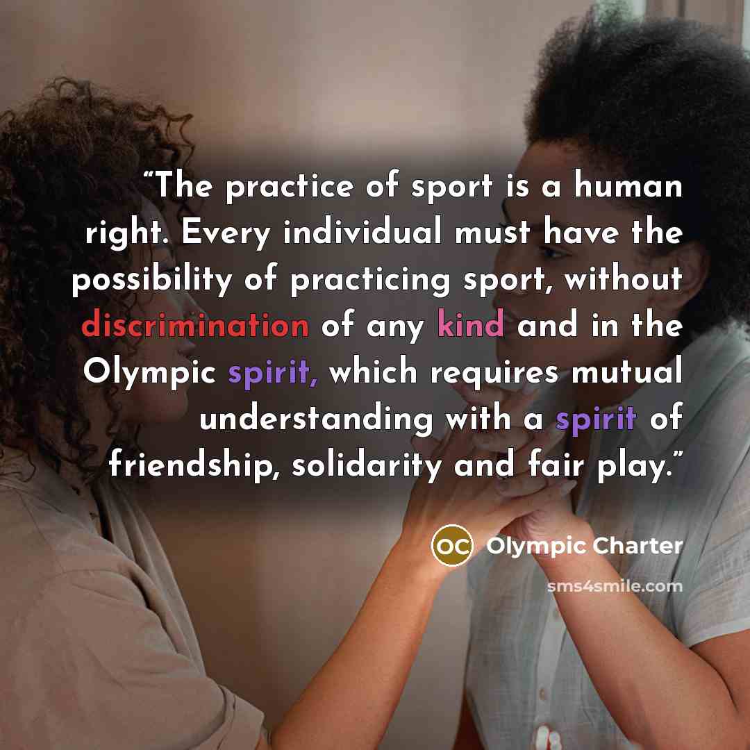 “The practice of sport is a human right. Every individual must have the possibility of practicing sport, without discrimination of any kind and in the Olympic spirit, which requires mutual understanding with a spirit of friendship, solidarity and fair play.” quote by Olympic Charter