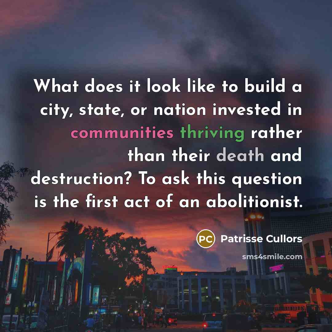 “What does it look like to build a city, state, or nation invested in communities thriving rather than their death and destruction? To ask this question is the first act of an abolitionist.” quote by Patrisse Cullors