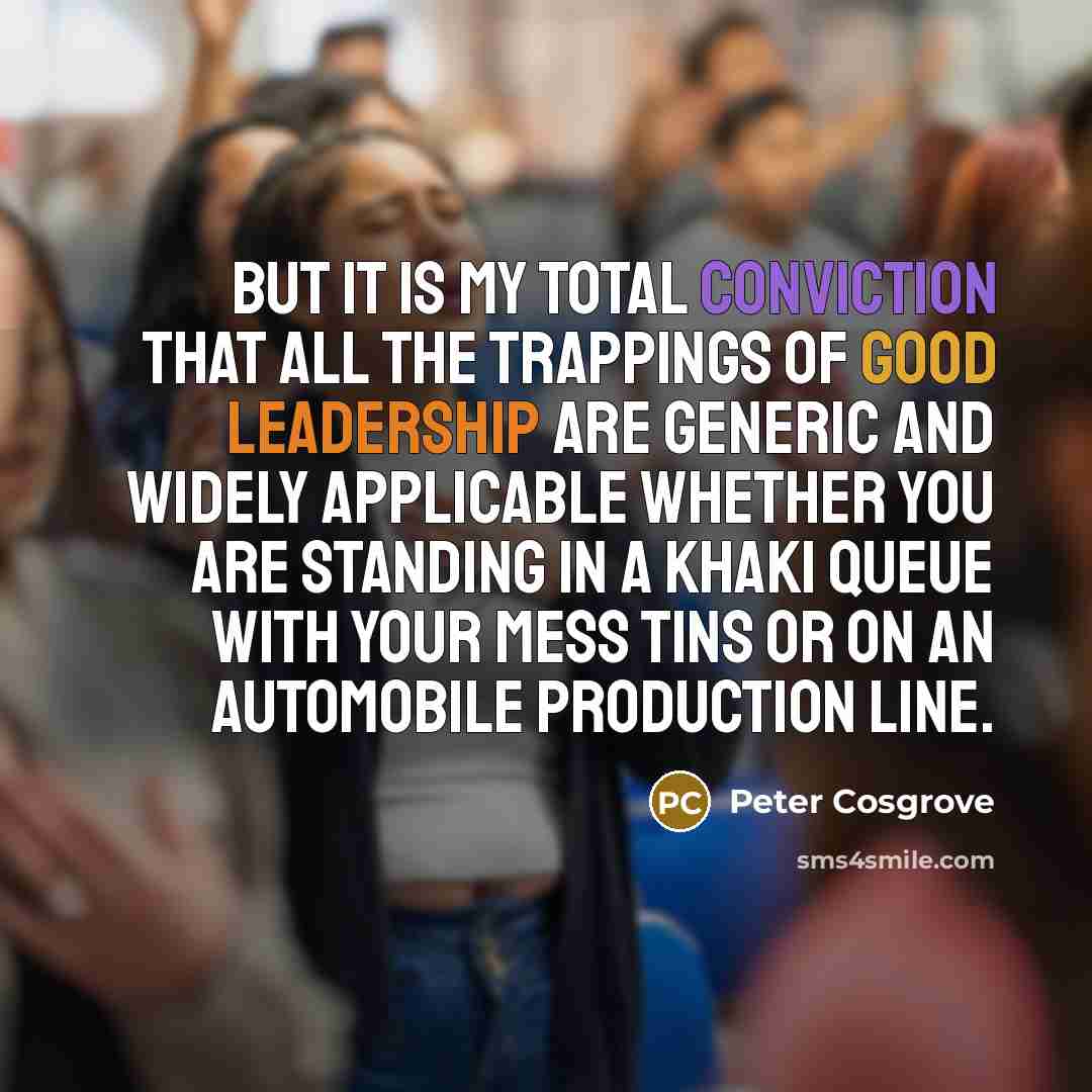 “But it is my total conviction that all the trappings of good leadership are generic and widely applicable whether you are standing in a khaki queue with your mess tins or on an automobile production line.” quote by Peter Cosgrove
