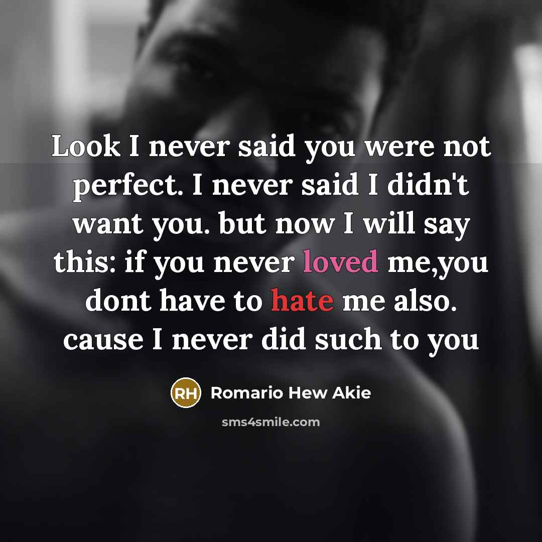 “Look I never said you were not perfect. I never said I didn't want you. but now I will say this: if you never loved me,you dont have to hate me also. cause I never did such to you” quote by Romario Hew Akie
