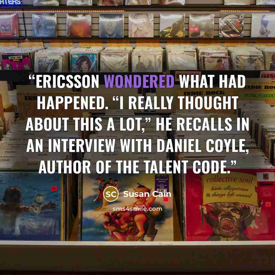 “Ericsson wondered what had happened. “I really thought about this a lot,” he recalls in an interview with Daniel Coyle, author of The Talent Code.” quote by Susan Cain