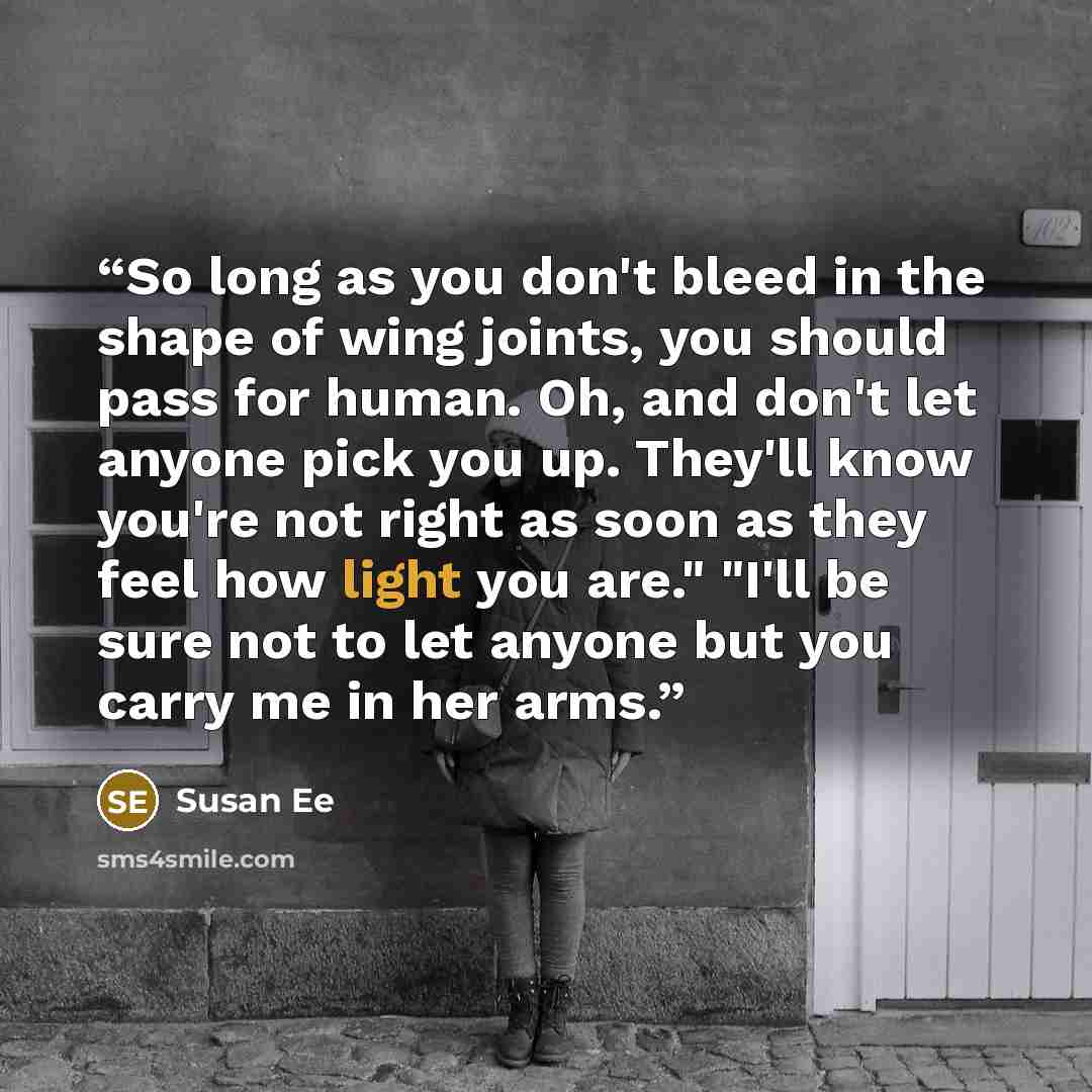 “So long as you don't bleed in the shape of wing joints, you should pass for human. Oh, and don't let anyone pick you up. They'll know you're not right as soon as they feel how light you are." "I'll be sure not to let anyone but you carry me in her arms.” quote by Susan Ee