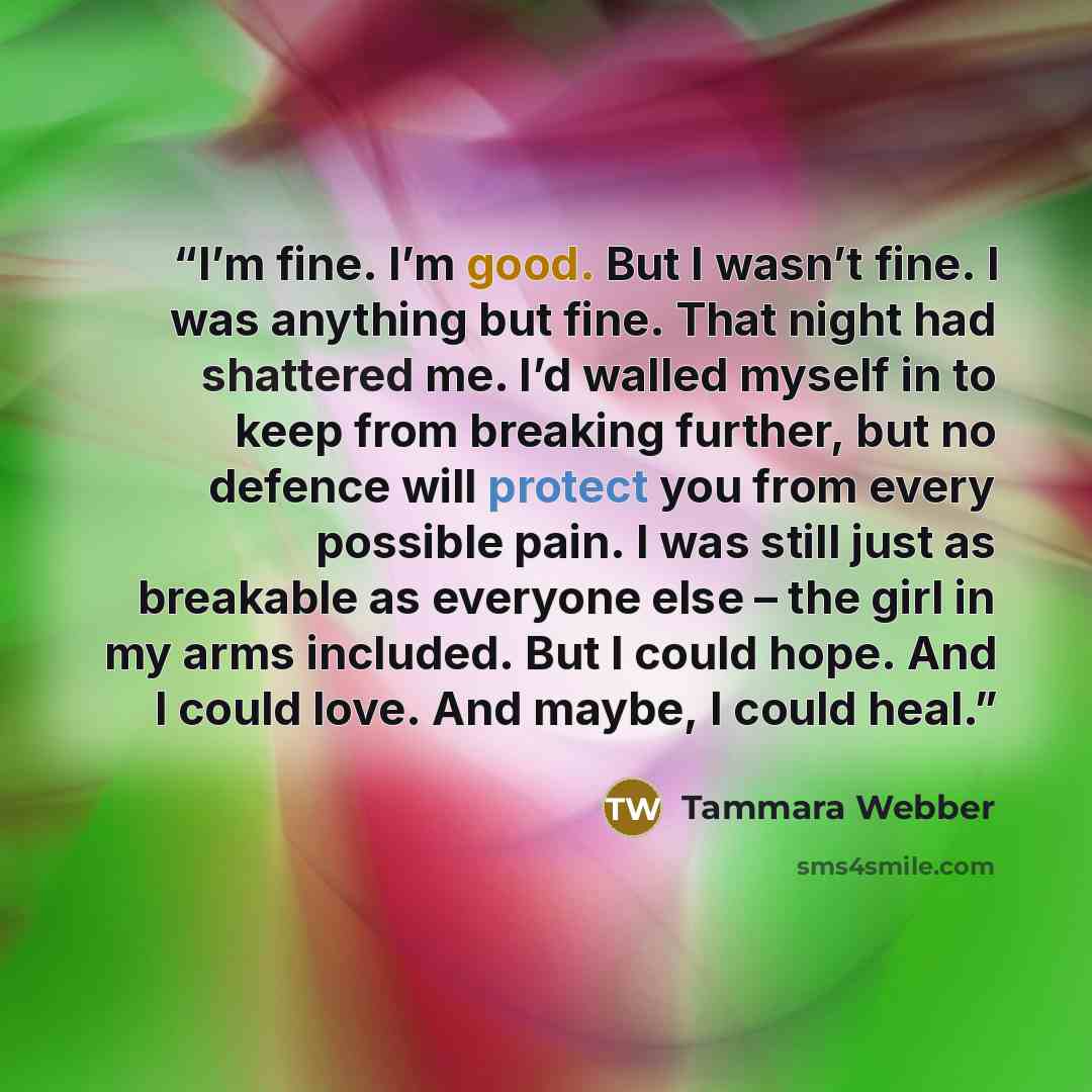 “I’m fine. I’m good. But I wasn’t fine. I was anything but fine. That night had shattered me. I’d walled myself in to keep from breaking further, but no defence will protect you from every possible pain. I was still just as breakable as everyone else – the girl in my arms included. But I could…” quote by Tammara Webber