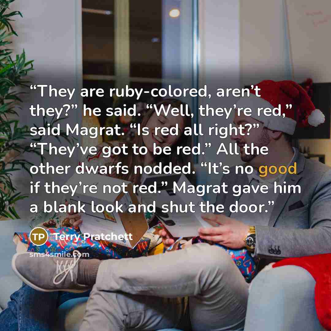 “They are ruby-colored, aren’t they?” he said. “Well, they’re red,” said Magrat. “Is red all right?” “They’ve got to be red.” All the other dwarfs nodded. “It’s no good if they’re not red.” Magrat gave him a blank look and shut the door.” quote by Terry Pratchett