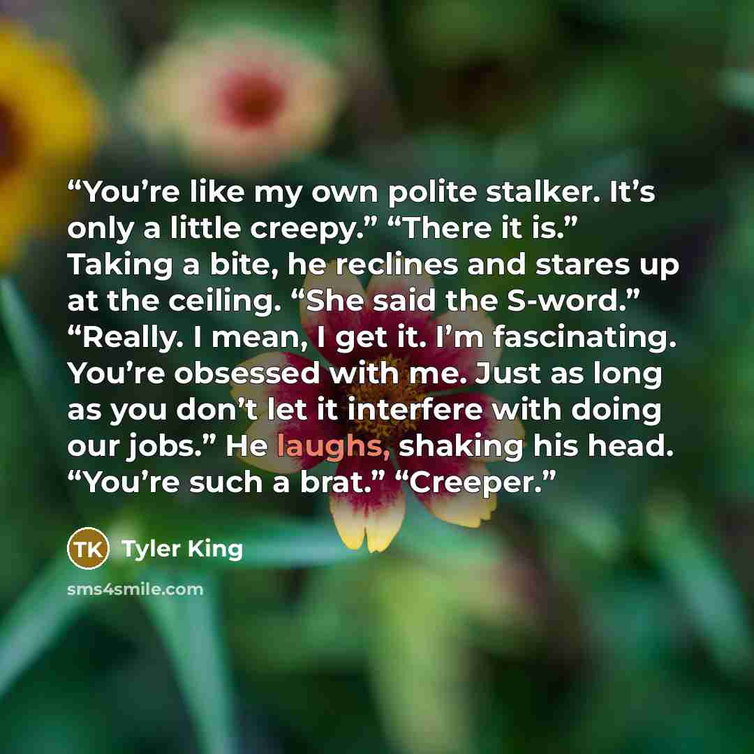 “You’re like my own polite stalker. It’s only a little creepy.” “There it is.” Taking a bite, he reclines and stares up at the ceiling. “She said the S-word.” “Really. I mean, I get it. I’m fascinating. You’re obsessed with me. Just as long as you don’t let it interfere with doing our jobs.” He…” quote by Tyler King