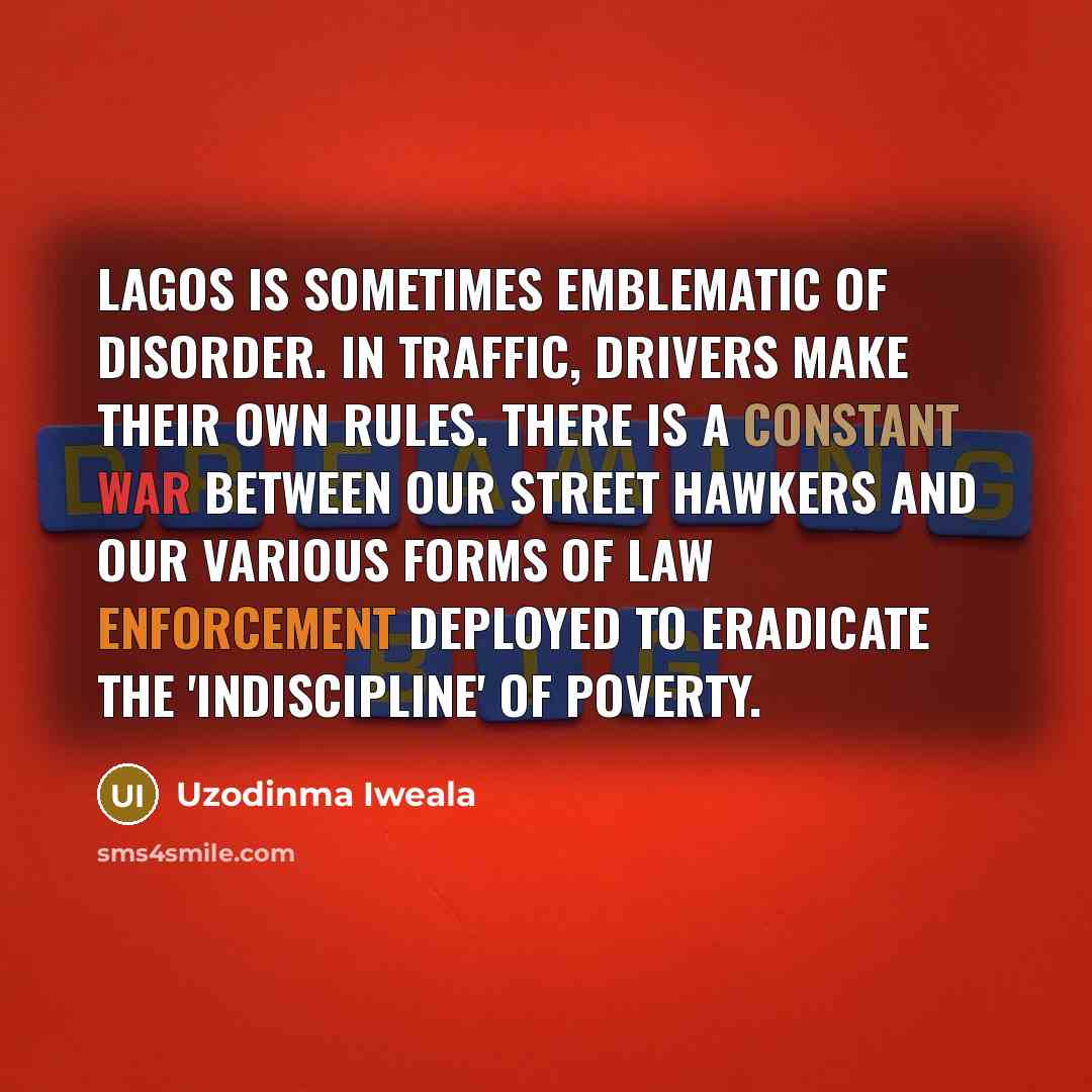“Lagos is sometimes emblematic of disorder. In traffic, drivers make their own rules. There is a constant war between our street hawkers and our various forms of law enforcement deployed to eradicate the 'indiscipline' of poverty.” quote by Uzodinma Iweala
