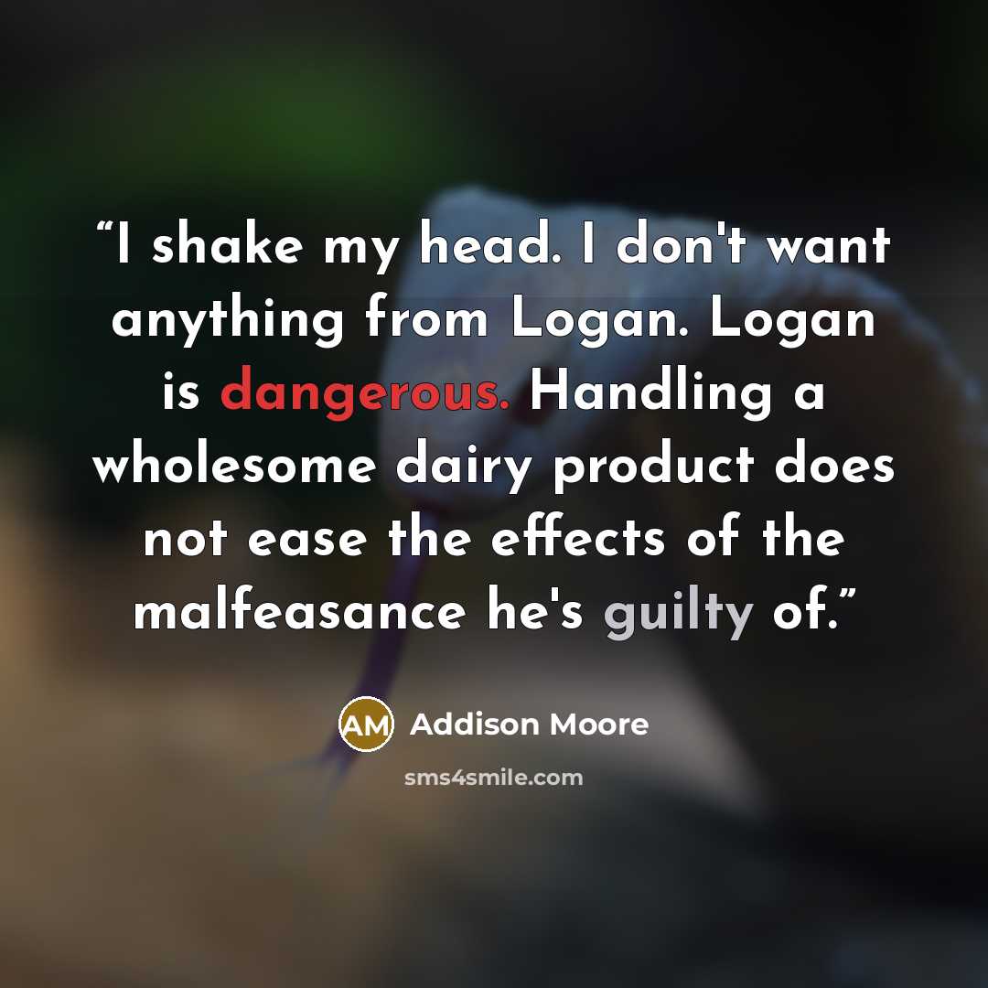 “I shake my head. I don't want anything from Logan. Logan is dangerous. Handling a wholesome dairy product does not ease the effects of the malfeasance he's guilty of.” quote by Addison Moore