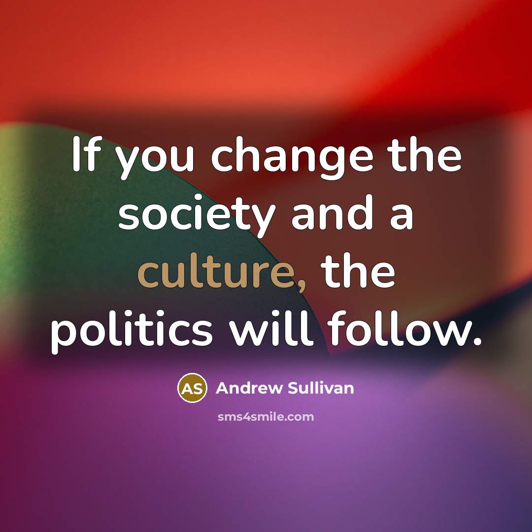 “If you change the society and a culture, the politics will follow.” quote by Andrew Sullivan