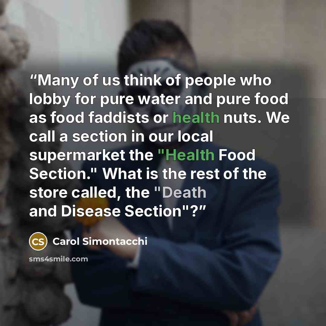 “Many of us think of people who lobby for pure water and pure food as food faddists or health nuts. We call a section in our local supermarket the "Health Food Section." What is the rest of the store called, the "Death and Disease Section"?” quote by Carol Simontacchi