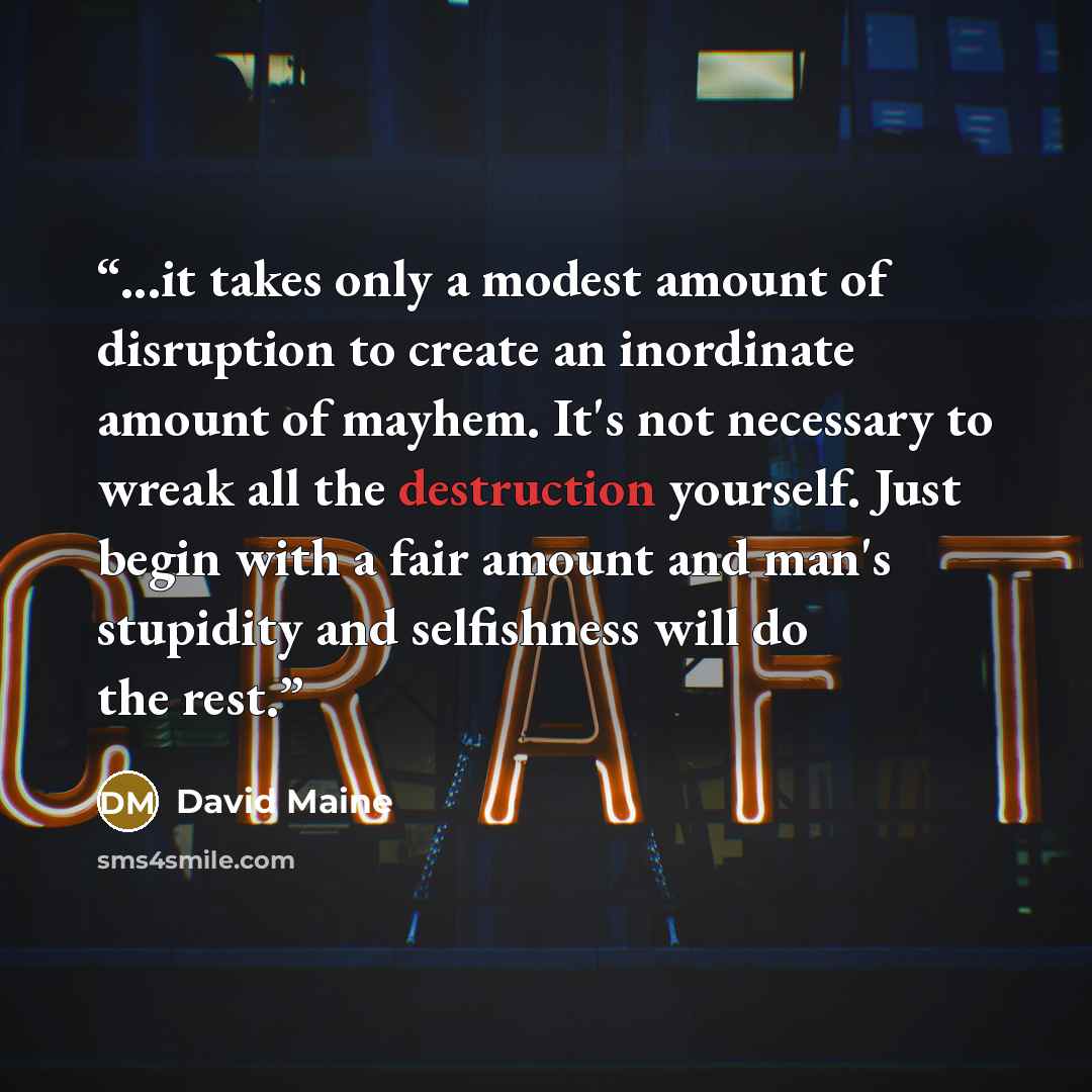 “...it takes only a modest amount of disruption to create an inordinate amount of mayhem. It's not necessary to wreak all the destruction yourself. Just begin with a fair amount and man's stupidity and selfishness will do the rest.” quote by David Maine