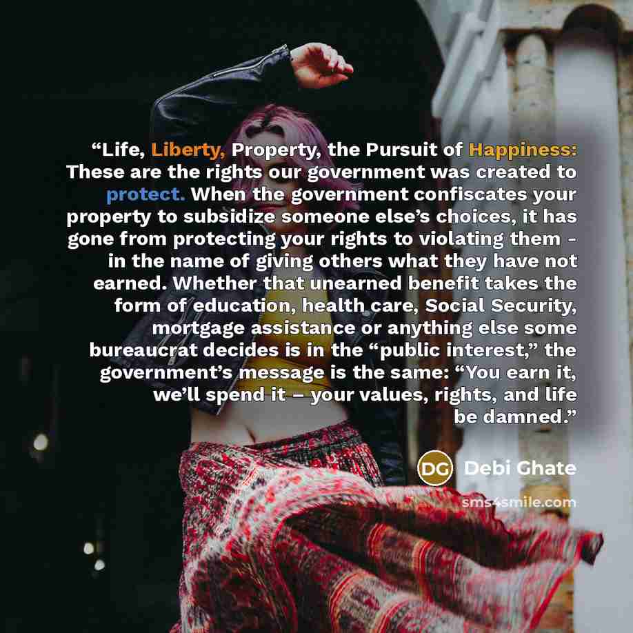 “Life, Liberty, Property, the Pursuit of Happiness: These are the rights our government was created to protect. When the government confiscates your property to subsidize someone else’s choices, it has gone from protecting your rights to violating them - in the name of giving others what they have…” quote by Debi Ghate