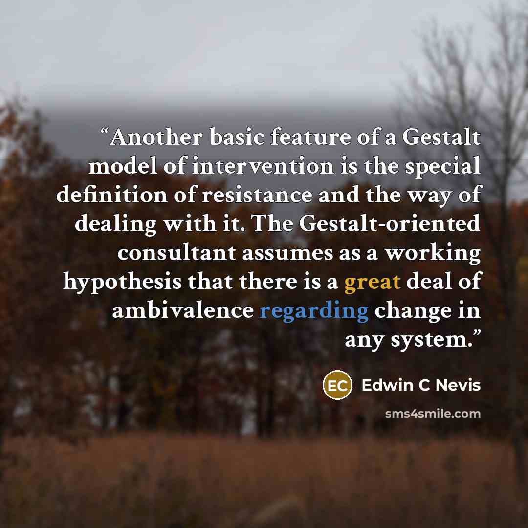 “Another basic feature of a Gestalt model of intervention is the special definition of resistance and the way of dealing with it. The Gestalt-oriented consultant assumes as a working hypothesis that there is a great deal of ambivalence regarding change in any system.” quote by Edwin C Nevis