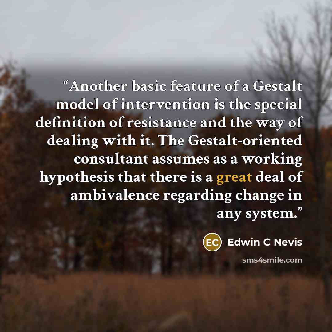 “Another basic feature of a Gestalt model of intervention is the special definition of resistance and the way of dealing with it. The Gestalt-oriented consultant assumes as a working hypothesis that there is a great deal of ambivalence regarding change in any system.” quote by Edwin C Nevis