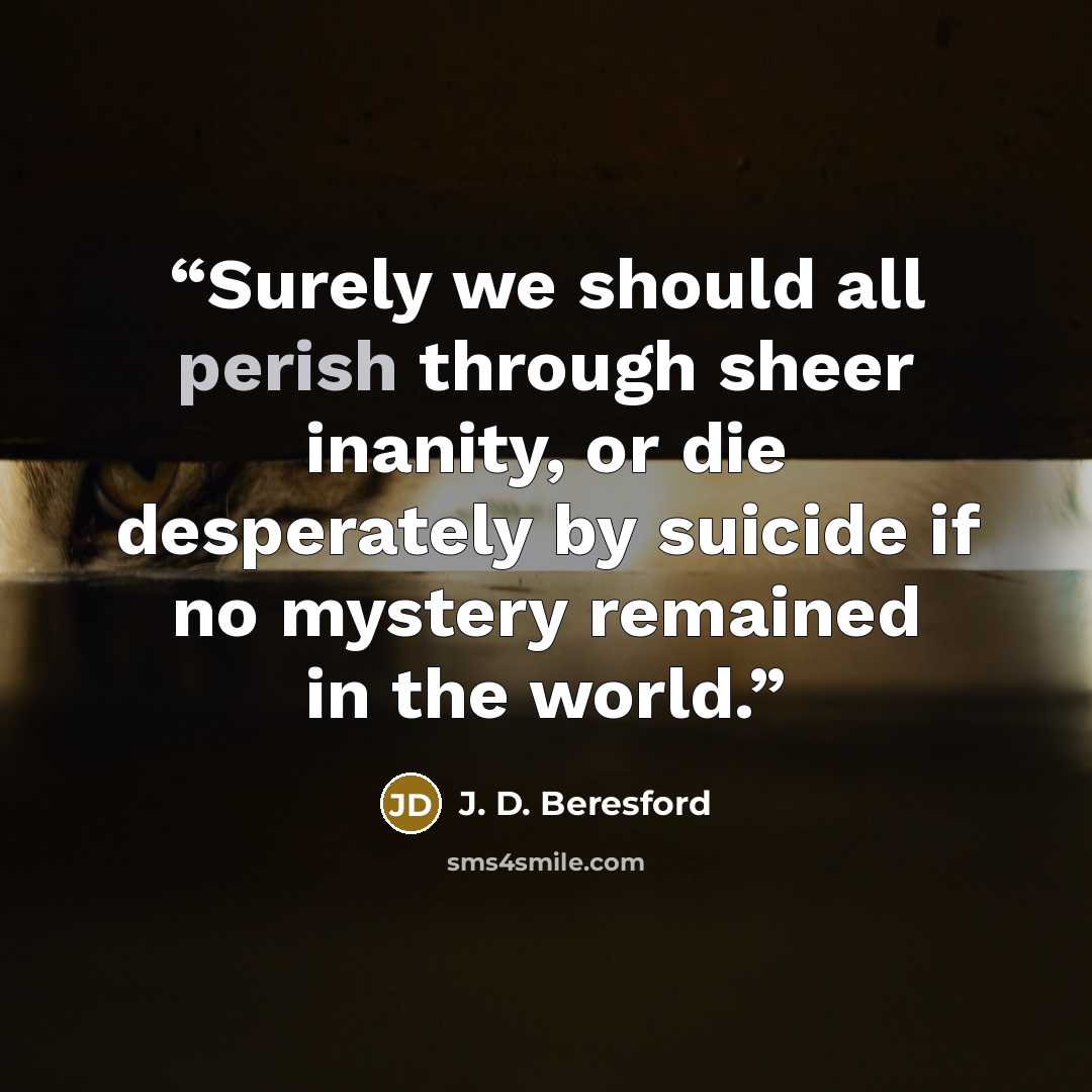 “Surely we should all perish through sheer inanity, or die desperately by suicide if no mystery remained in the world.” quote by J. D. Beresford