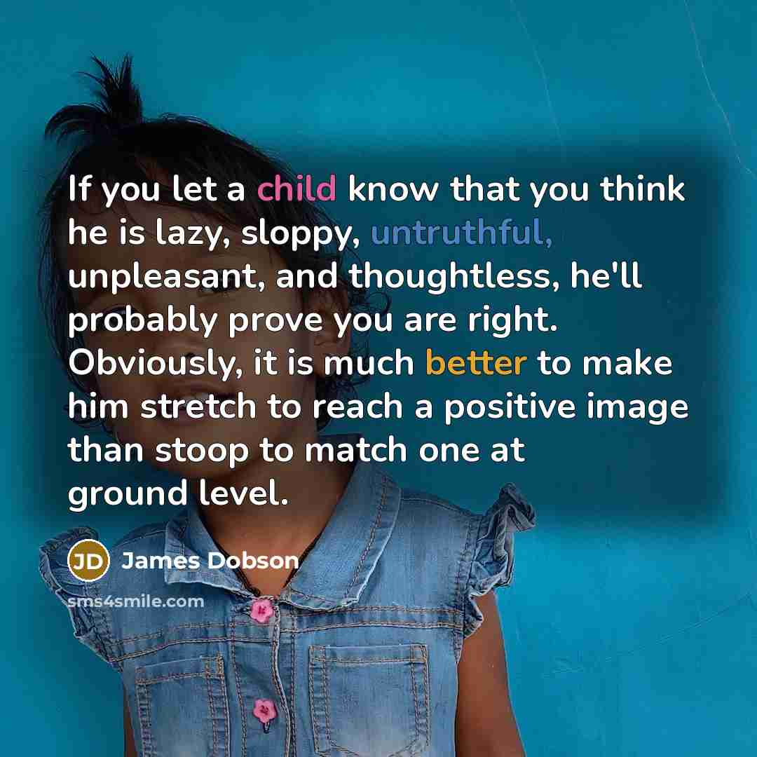 “If you let a child know that you think he is lazy, sloppy, untruthful, unpleasant, and thoughtless, he'll probably prove you are right. Obviously, it is much better to make him stretch to reach a positive image than stoop to match one at ground level.” quote by James Dobson