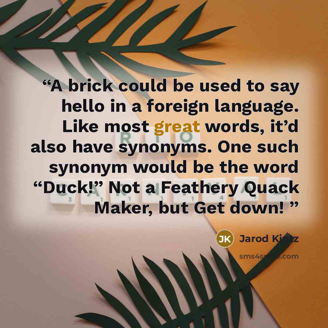 “A brick could be used to say hello in a foreign language. Like most great words, it’d also have synonyms. One such synonym would be the word “Duck!” Not a Feathery Quack Maker, but Get down!” quote by Jarod Kintz