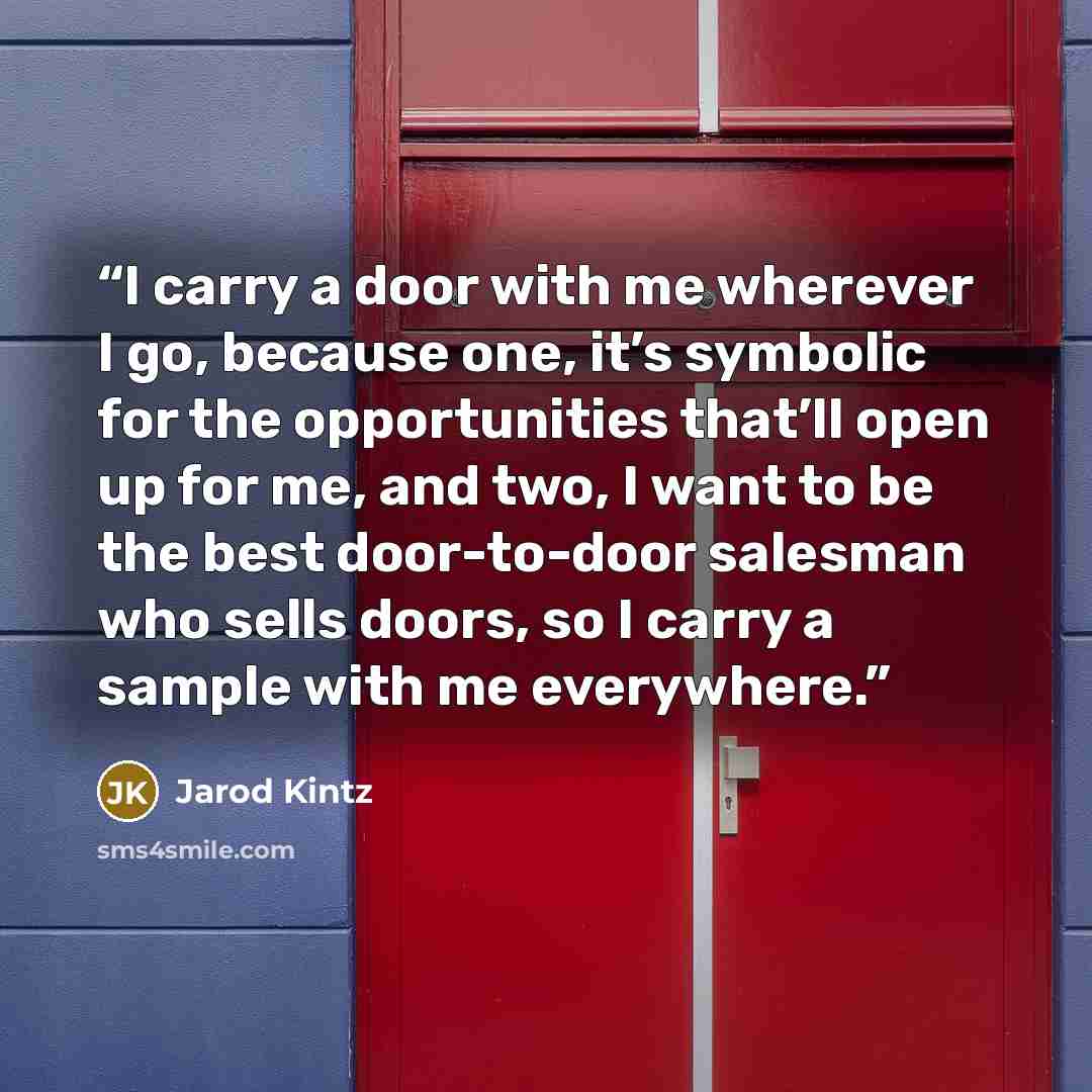 “I carry a door with me wherever I go, because one, it’s symbolic for the opportunities that’ll open up for me, and two, I want to be the best door-to-door salesman who sells doors, so I carry a sample with me everywhere.” quote by Jarod Kintz