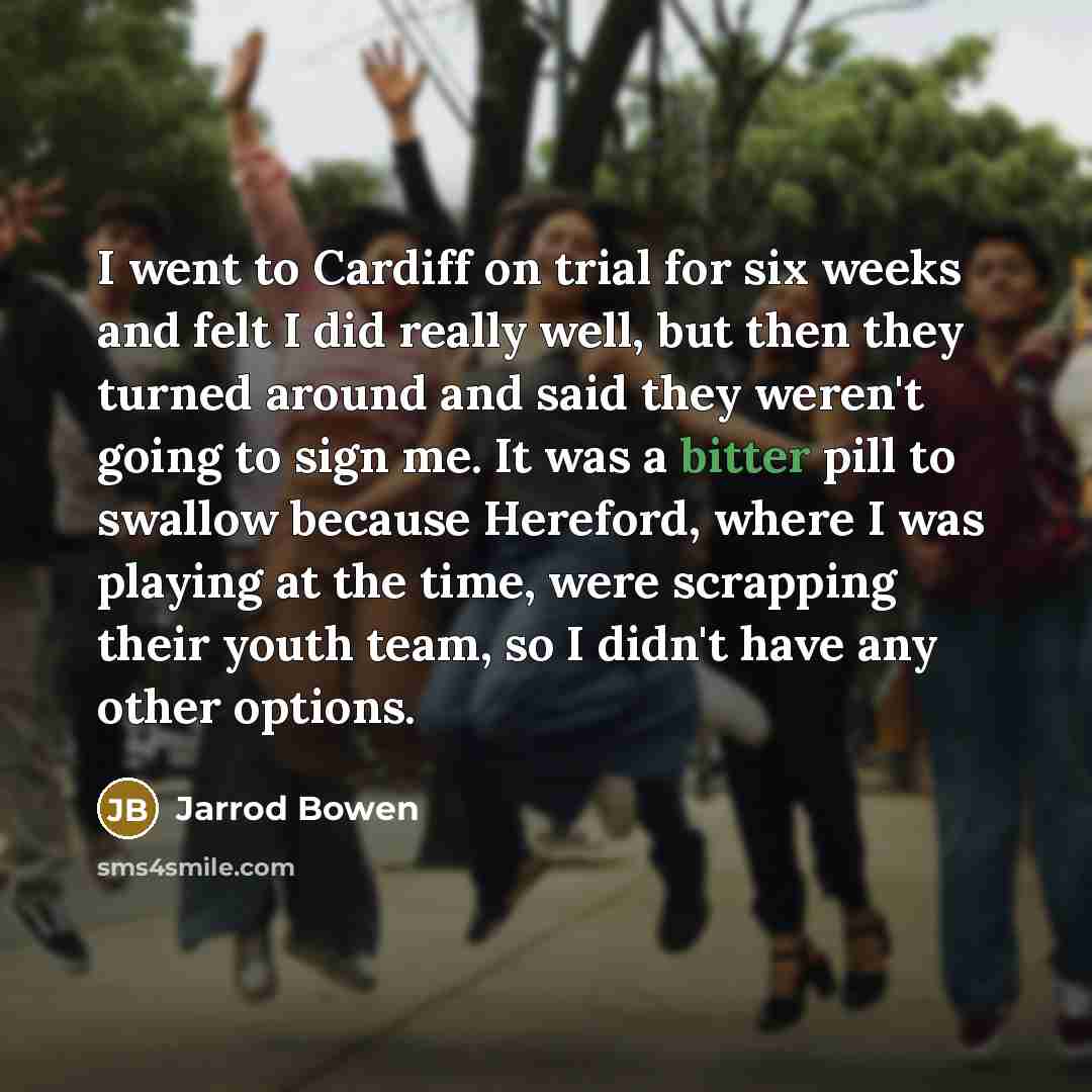 “I went to Cardiff on trial for six weeks and felt I did really well, but then they turned around and said they weren't going to sign me. It was a bitter pill to swallow because Hereford, where I was playing at the time, were scrapping their youth team, so I didn't have any other options.” quote by Jarrod Bowen