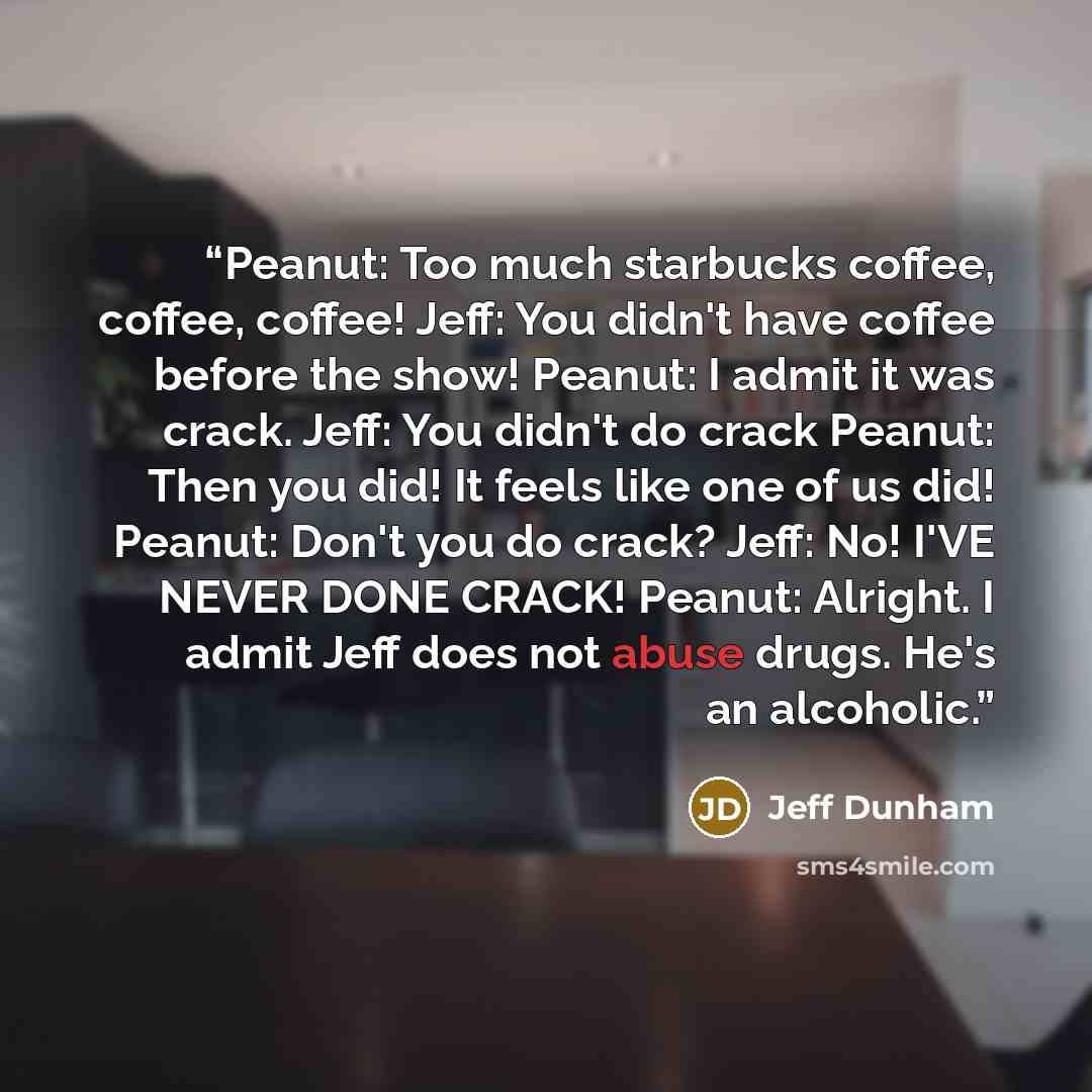 “Peanut: Too much starbucks coffee, coffee, coffee! Jeff: You didn't have coffee before the show! Peanut: I admit it was crack. Jeff: You didn't do crack Peanut: Then you did! It feels like one of us did! Peanut: Don't you do crack? Jeff: No! I'VE NEVER DONE CRACK! Peanut: Alright. I admit Jeff…” quote by Jeff Dunham