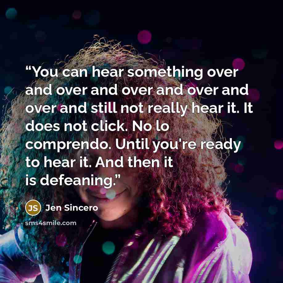 “You can hear something over and over and over and over and over and still not really hear it. It does not click. No lo comprendo. Until you're ready to hear it. And then it is defeaning.” quote by Jen Sincero