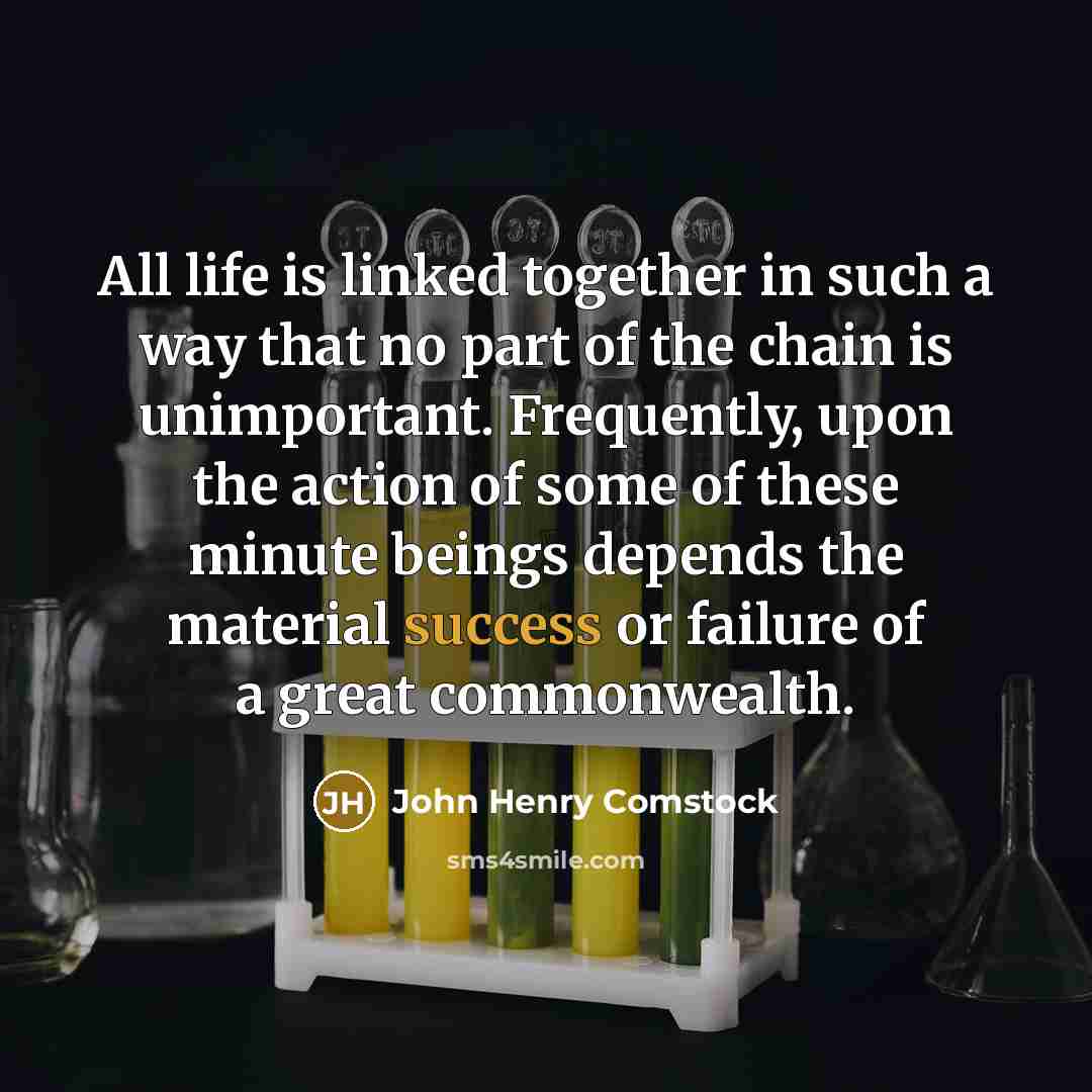 “All life is linked together in such a way that no part of the chain is unimportant. Frequently, upon the action of some of these minute beings depends the material success or failure of a great commonwealth.” quote by John Henry Comstock