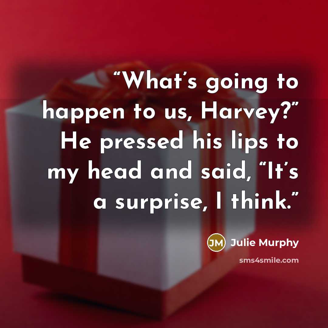 “What’s going to happen to us, Harvey?” He pressed his lips to my head and said, “It’s a surprise, I think.” quote by Julie Murphy