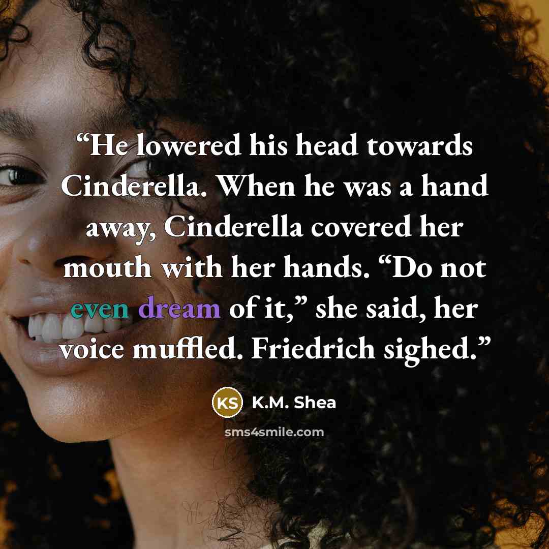 “He lowered his head towards Cinderella. When he was a hand away, Cinderella covered her mouth with her hands. “Do not even dream of it,” she said, her voice muffled. Friedrich sighed.” quote by K.M. Shea