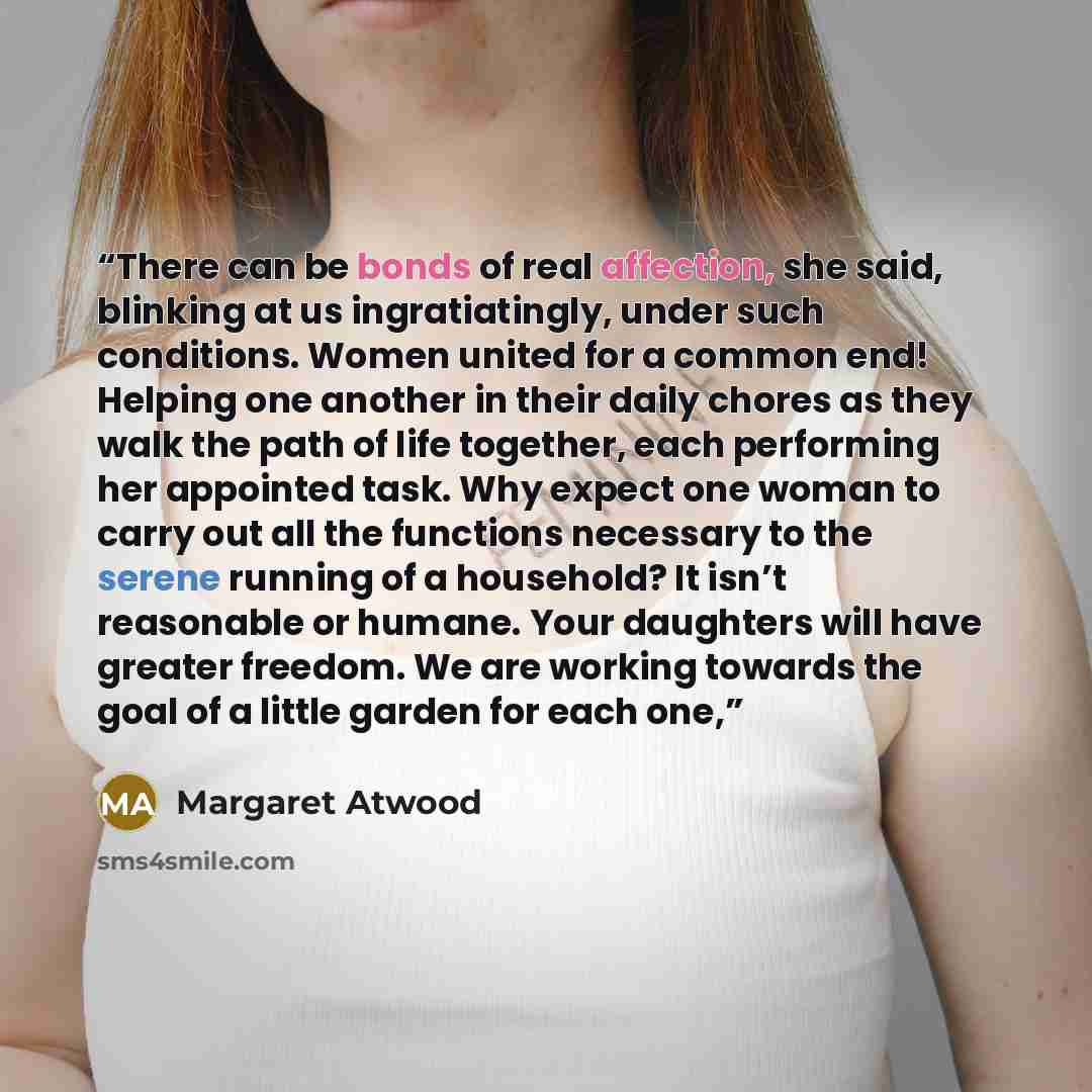 “There can be bonds of real affection, she said, blinking at us ingratiatingly, under such conditions. Women united for a common end! Helping one another in their daily chores as they walk the path of life together, each performing her appointed task. Why expect one woman to carry out all the…” quote by Margaret Atwood