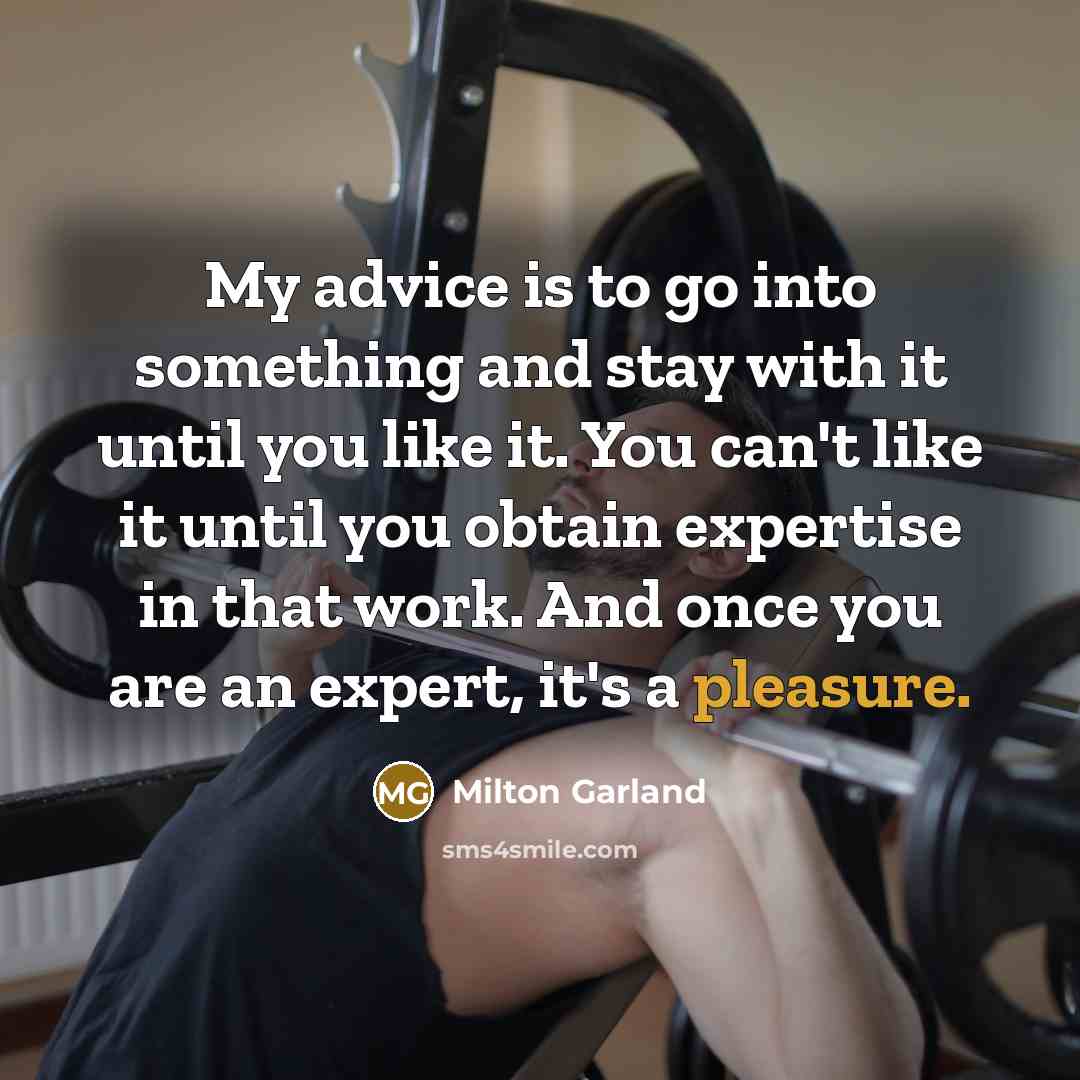 “My advice is to go into something and stay with it until you like it. You can't like it until you obtain expertise in that work. And once you are an expert, it's a pleasure.” quote by Milton Garland