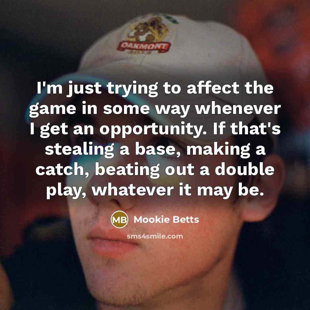 “I'm just trying to affect the game in some way whenever I get an opportunity. If that's stealing a base, making a catch, beating out a double play, whatever it may be.” quote by Mookie Betts