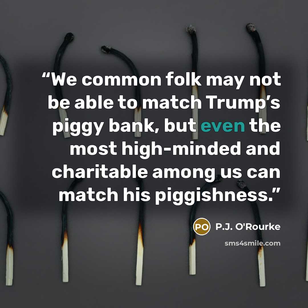 “We common folk may not be able to match Trump’s piggy bank, but even the most high-minded and charitable among us can match his piggishness.” quote by P.J. O'Rourke