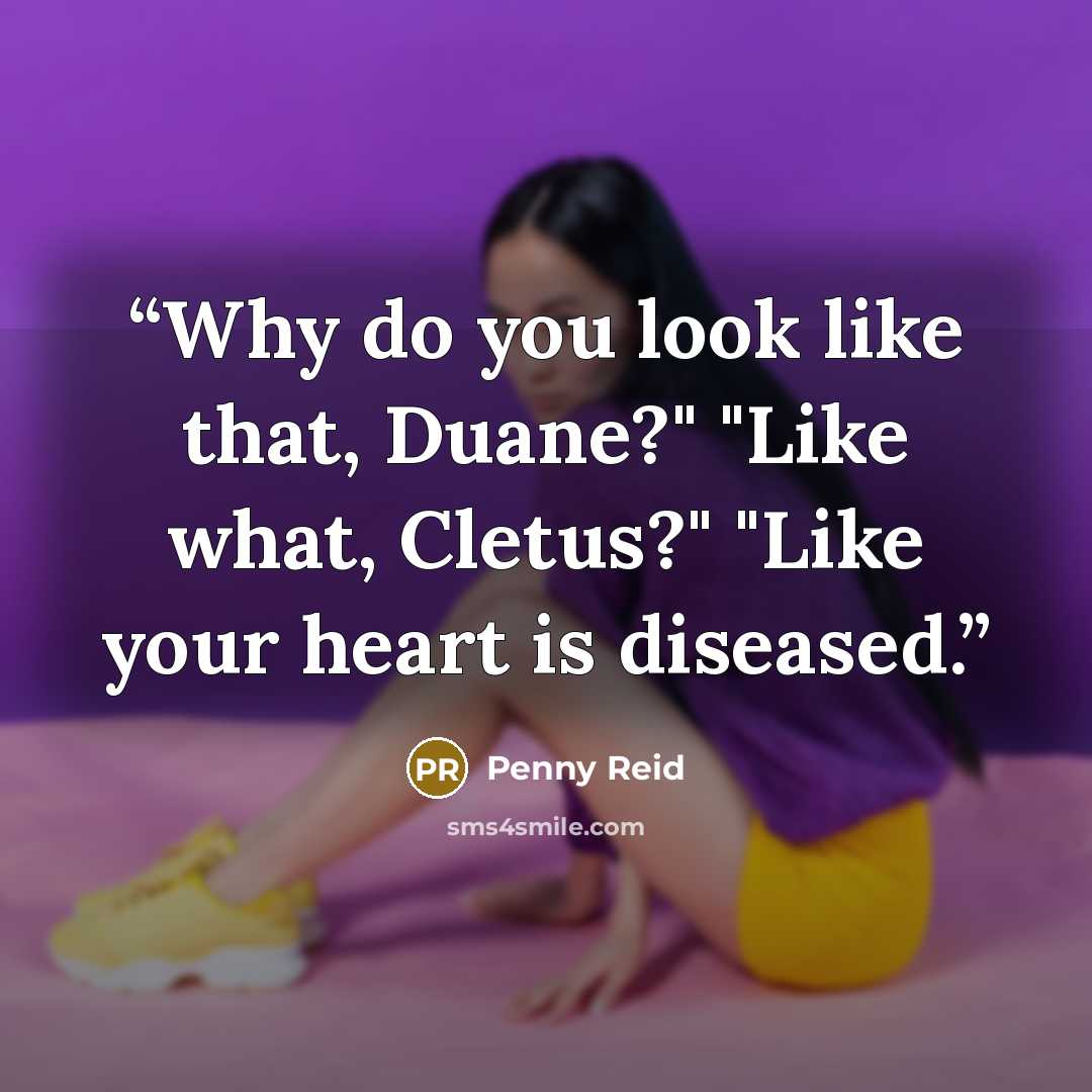 “Why do you look like that, Duane?" "Like what, Cletus?" "Like your heart is diseased.” quote by Penny Reid