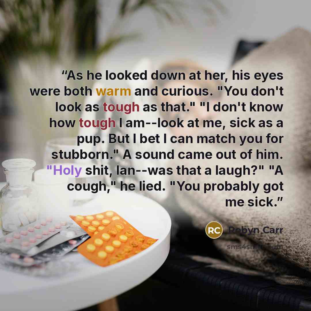 “As he looked down at her, his eyes were both warm and curious. "You don't look as tough as that." "I don't know how tough I am--look at me, sick as a pup. But I bet I can match you for stubborn." A sound came out of him. "Holy shit, Ian--was that a laugh?" "A cough," he lied. "You probably got me…” quote by Robyn Carr