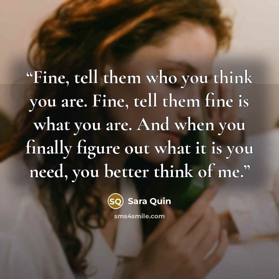“Fine, tell them who you think you are. Fine, tell them fine is what you are. And when you finally figure out what it is you need, you better think of me.” quote by Sara Quin