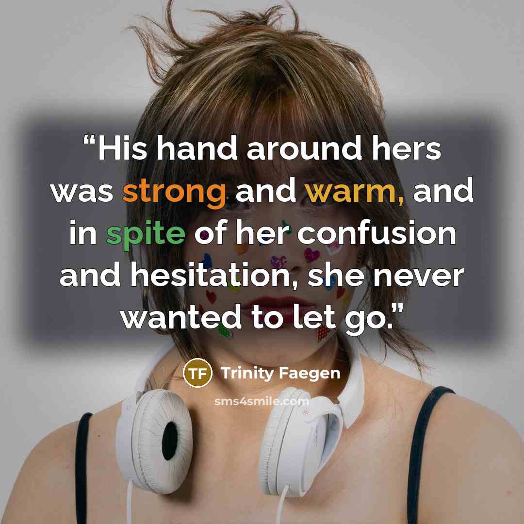 “His hand around hers was strong and warm, and in spite of her confusion and hesitation, she never wanted to let go.” quote by Trinity Faegen