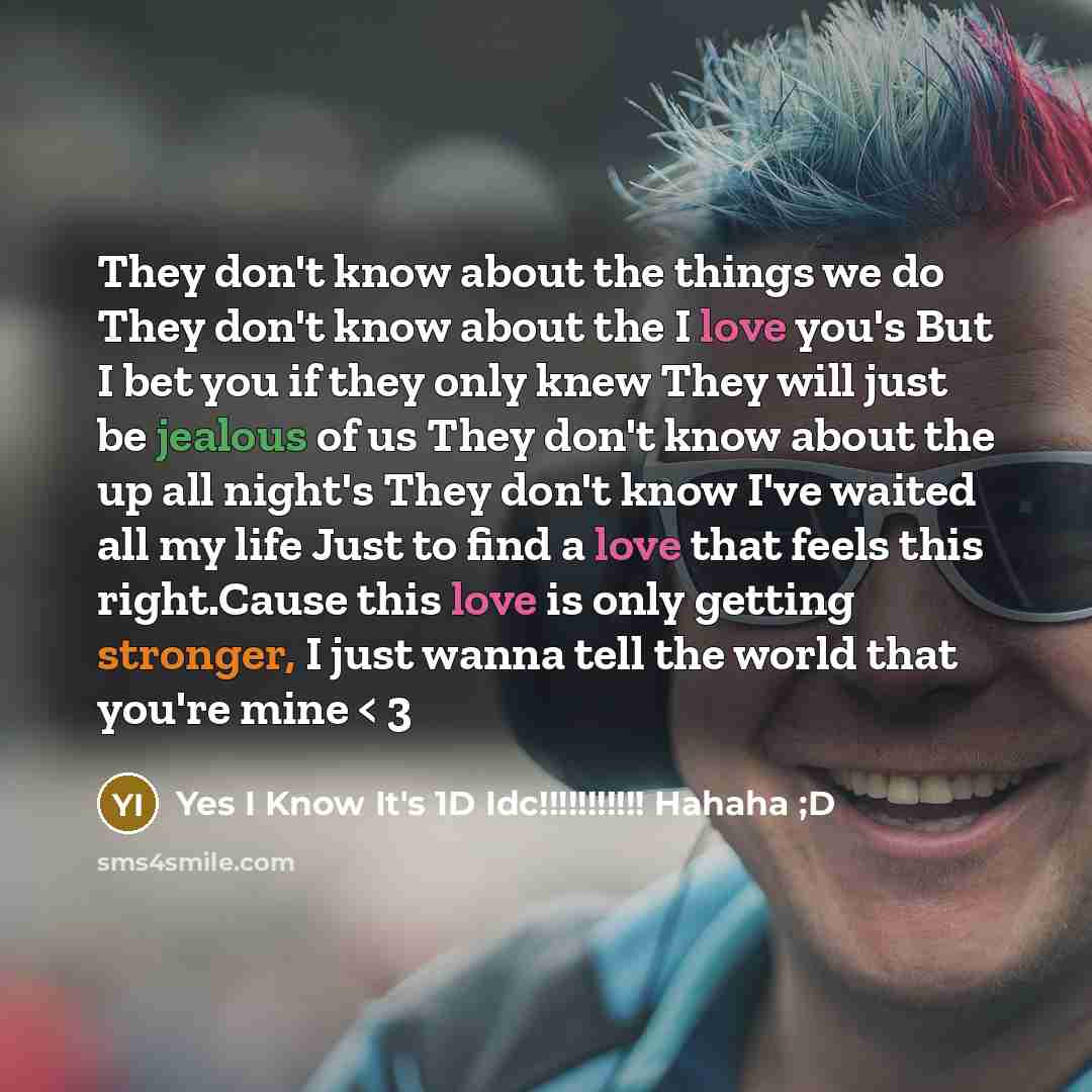“They don't know about the things we do They don't know about the I love you's But I bet you if they only knew They will just be jealous of us They don't know about the up all night's They don't know I've waited all my life Just to find a love that feels this right.Cause this love is only getting…” quote by Yes I Know It's 1D Idc!!!!!!!!!!! Hahaha ;D