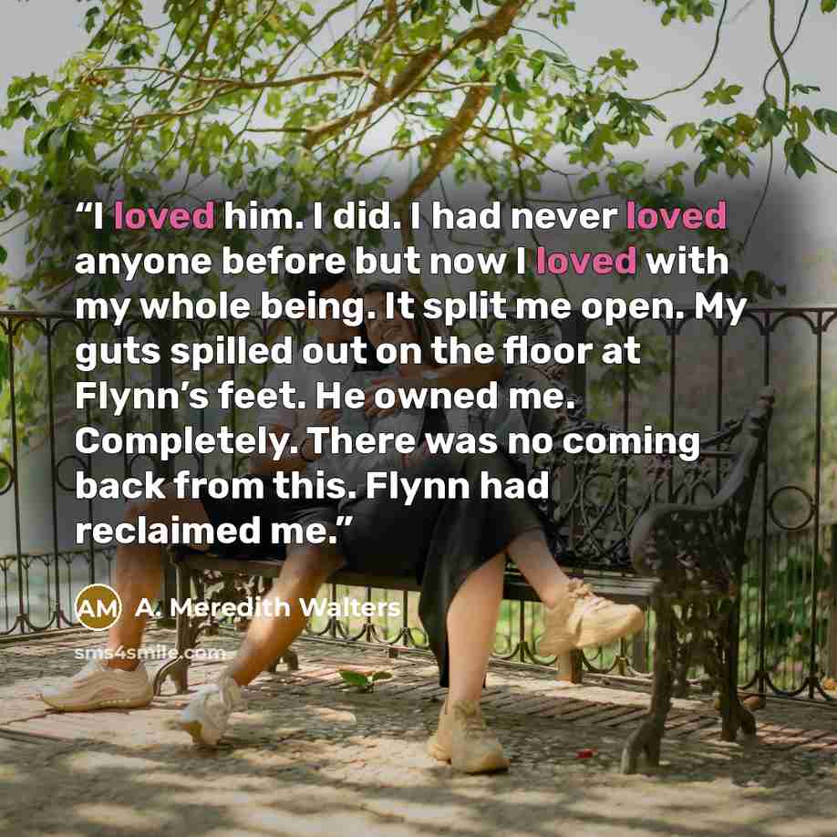 “I loved him. I did. I had never loved anyone before but now I loved with my whole being. It split me open. My guts spilled out on the floor at Flynn’s feet. He owned me. Completely. There was no coming back from this. Flynn had reclaimed me.” quote by A. Meredith Walters