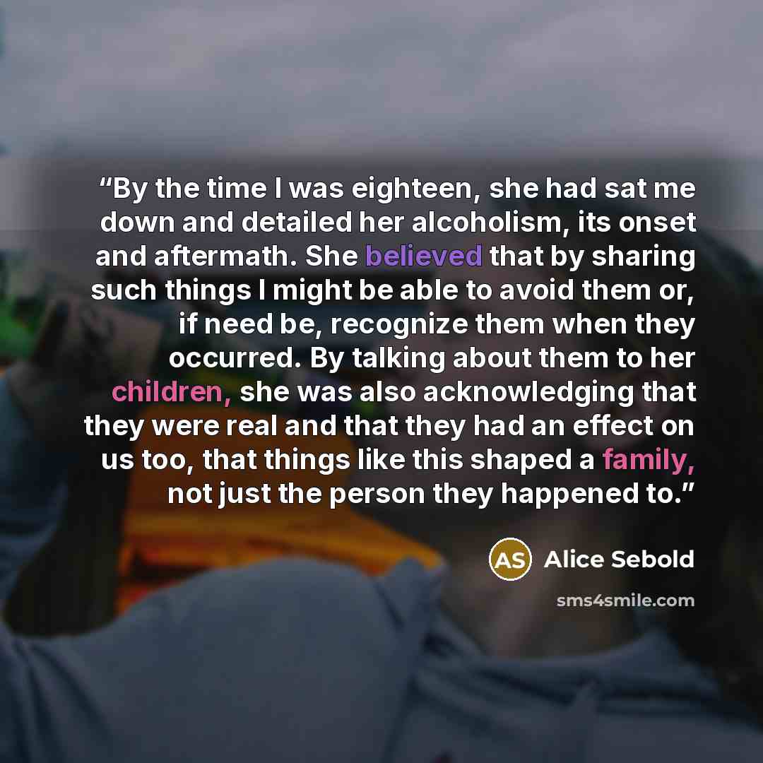 “By the time I was eighteen, she had sat me down and detailed her alcoholism, its onset and aftermath. She believed that by sharing such things I might be able to avoid them or, if need be, recognize them when they occurred. By talking about them to her children, she was also acknowledging that…” quote by Alice Sebold