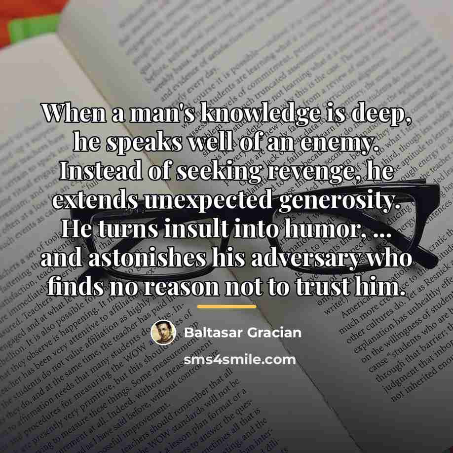 “When a man's knowledge is deep, he speaks well of…” quote by Baltasar Gracian